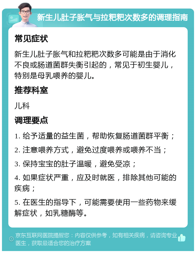 新生儿肚子胀气与拉粑粑次数多的调理指南 常见症状 新生儿肚子胀气和拉粑粑次数多可能是由于消化不良或肠道菌群失衡引起的，常见于初生婴儿，特别是母乳喂养的婴儿。 推荐科室 儿科 调理要点 1. 给予适量的益生菌，帮助恢复肠道菌群平衡； 2. 注意喂养方式，避免过度喂养或喂养不当； 3. 保持宝宝的肚子温暖，避免受凉； 4. 如果症状严重，应及时就医，排除其他可能的疾病； 5. 在医生的指导下，可能需要使用一些药物来缓解症状，如乳糖酶等。