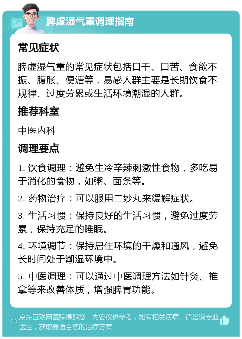 脾虚湿气重调理指南 常见症状 脾虚湿气重的常见症状包括口干、口苦、食欲不振、腹胀、便溏等，易感人群主要是长期饮食不规律、过度劳累或生活环境潮湿的人群。 推荐科室 中医内科 调理要点 1. 饮食调理：避免生冷辛辣刺激性食物，多吃易于消化的食物，如粥、面条等。 2. 药物治疗：可以服用二妙丸来缓解症状。 3. 生活习惯：保持良好的生活习惯，避免过度劳累，保持充足的睡眠。 4. 环境调节：保持居住环境的干燥和通风，避免长时间处于潮湿环境中。 5. 中医调理：可以通过中医调理方法如针灸、推拿等来改善体质，增强脾胃功能。