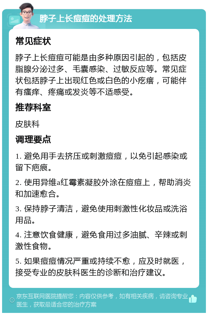 脖子上长痘痘的处理方法 常见症状 脖子上长痘痘可能是由多种原因引起的，包括皮脂腺分泌过多、毛囊感染、过敏反应等。常见症状包括脖子上出现红色或白色的小疙瘩，可能伴有瘙痒、疼痛或发炎等不适感受。 推荐科室 皮肤科 调理要点 1. 避免用手去挤压或刺激痘痘，以免引起感染或留下疤痕。 2. 使用异维a红霉素凝胶外涂在痘痘上，帮助消炎和加速愈合。 3. 保持脖子清洁，避免使用刺激性化妆品或洗浴用品。 4. 注意饮食健康，避免食用过多油腻、辛辣或刺激性食物。 5. 如果痘痘情况严重或持续不愈，应及时就医，接受专业的皮肤科医生的诊断和治疗建议。