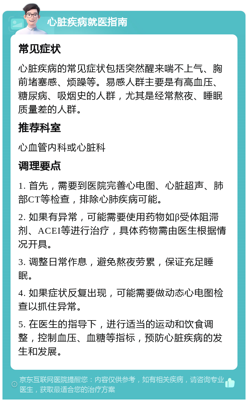 心脏疾病就医指南 常见症状 心脏疾病的常见症状包括突然醒来喘不上气、胸前堵塞感、烦躁等。易感人群主要是有高血压、糖尿病、吸烟史的人群，尤其是经常熬夜、睡眠质量差的人群。 推荐科室 心血管内科或心脏科 调理要点 1. 首先，需要到医院完善心电图、心脏超声、肺部CT等检查，排除心肺疾病可能。 2. 如果有异常，可能需要使用药物如β受体阻滞剂、ACEI等进行治疗，具体药物需由医生根据情况开具。 3. 调整日常作息，避免熬夜劳累，保证充足睡眠。 4. 如果症状反复出现，可能需要做动态心电图检查以抓住异常。 5. 在医生的指导下，进行适当的运动和饮食调整，控制血压、血糖等指标，预防心脏疾病的发生和发展。