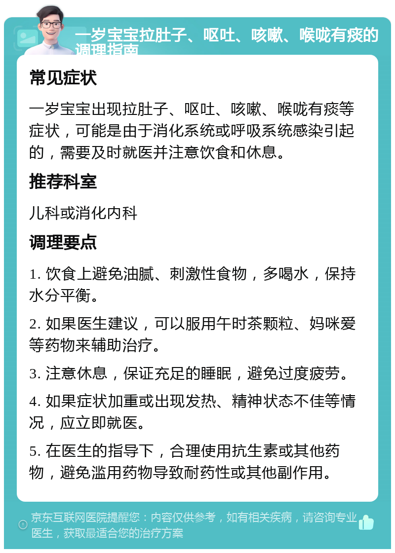 一岁宝宝拉肚子、呕吐、咳嗽、喉咙有痰的调理指南 常见症状 一岁宝宝出现拉肚子、呕吐、咳嗽、喉咙有痰等症状，可能是由于消化系统或呼吸系统感染引起的，需要及时就医并注意饮食和休息。 推荐科室 儿科或消化内科 调理要点 1. 饮食上避免油腻、刺激性食物，多喝水，保持水分平衡。 2. 如果医生建议，可以服用午时茶颗粒、妈咪爱等药物来辅助治疗。 3. 注意休息，保证充足的睡眠，避免过度疲劳。 4. 如果症状加重或出现发热、精神状态不佳等情况，应立即就医。 5. 在医生的指导下，合理使用抗生素或其他药物，避免滥用药物导致耐药性或其他副作用。