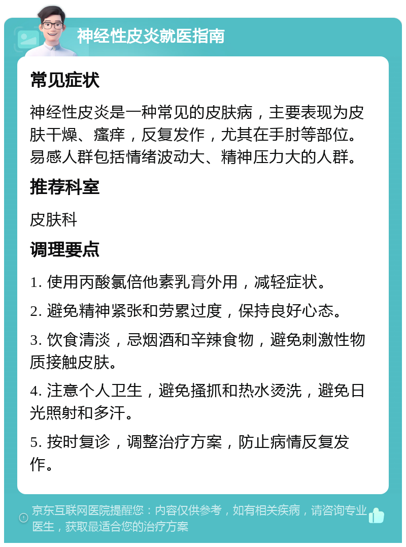 神经性皮炎就医指南 常见症状 神经性皮炎是一种常见的皮肤病，主要表现为皮肤干燥、瘙痒，反复发作，尤其在手肘等部位。易感人群包括情绪波动大、精神压力大的人群。 推荐科室 皮肤科 调理要点 1. 使用丙酸氯倍他素乳膏外用，减轻症状。 2. 避免精神紧张和劳累过度，保持良好心态。 3. 饮食清淡，忌烟酒和辛辣食物，避免刺激性物质接触皮肤。 4. 注意个人卫生，避免搔抓和热水烫洗，避免日光照射和多汗。 5. 按时复诊，调整治疗方案，防止病情反复发作。