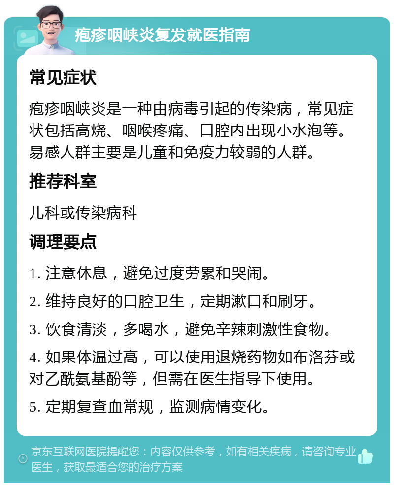 疱疹咽峡炎复发就医指南 常见症状 疱疹咽峡炎是一种由病毒引起的传染病，常见症状包括高烧、咽喉疼痛、口腔内出现小水泡等。易感人群主要是儿童和免疫力较弱的人群。 推荐科室 儿科或传染病科 调理要点 1. 注意休息，避免过度劳累和哭闹。 2. 维持良好的口腔卫生，定期漱口和刷牙。 3. 饮食清淡，多喝水，避免辛辣刺激性食物。 4. 如果体温过高，可以使用退烧药物如布洛芬或对乙酰氨基酚等，但需在医生指导下使用。 5. 定期复查血常规，监测病情变化。