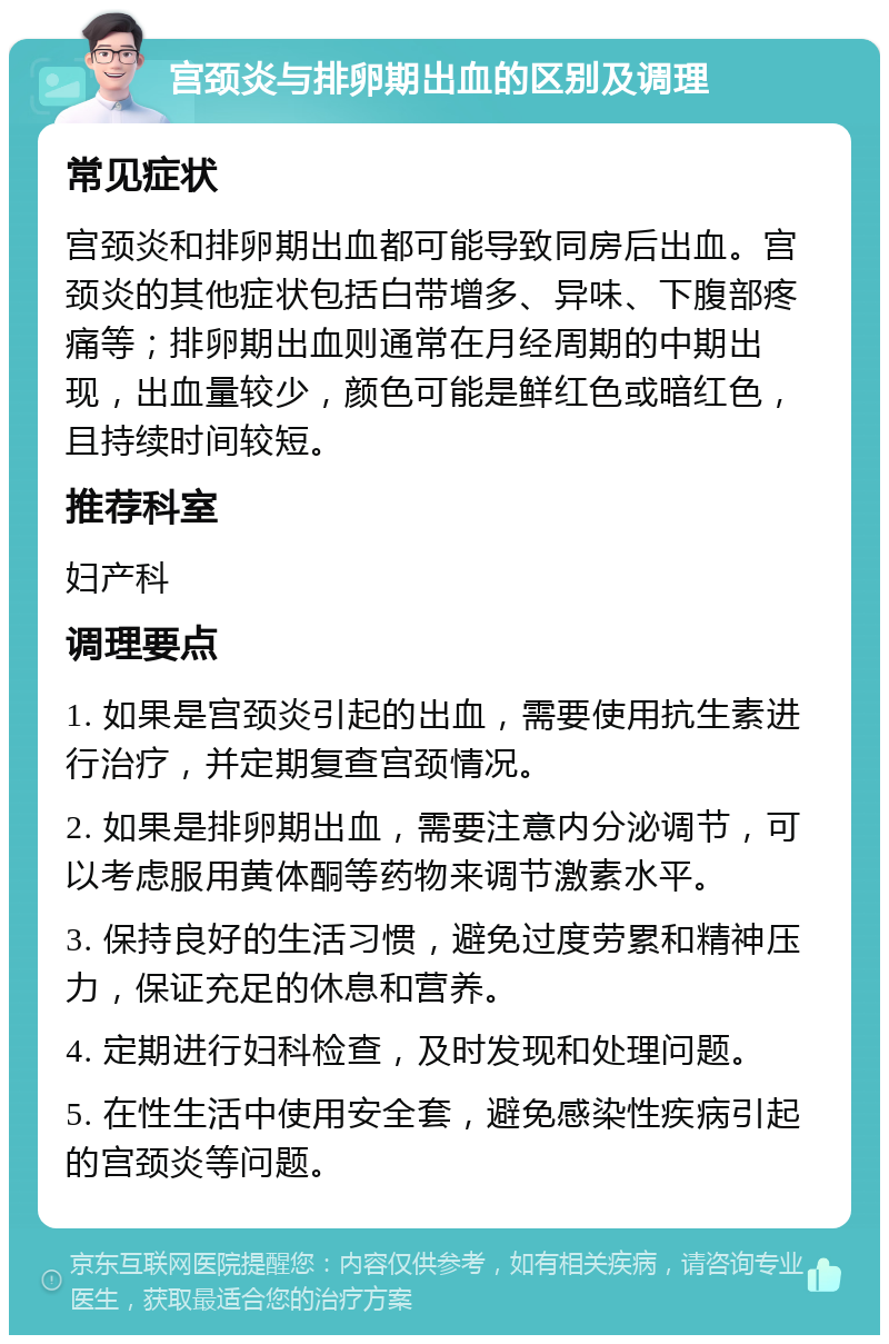 宫颈炎与排卵期出血的区别及调理 常见症状 宫颈炎和排卵期出血都可能导致同房后出血。宫颈炎的其他症状包括白带增多、异味、下腹部疼痛等；排卵期出血则通常在月经周期的中期出现，出血量较少，颜色可能是鲜红色或暗红色，且持续时间较短。 推荐科室 妇产科 调理要点 1. 如果是宫颈炎引起的出血，需要使用抗生素进行治疗，并定期复查宫颈情况。 2. 如果是排卵期出血，需要注意内分泌调节，可以考虑服用黄体酮等药物来调节激素水平。 3. 保持良好的生活习惯，避免过度劳累和精神压力，保证充足的休息和营养。 4. 定期进行妇科检查，及时发现和处理问题。 5. 在性生活中使用安全套，避免感染性疾病引起的宫颈炎等问题。