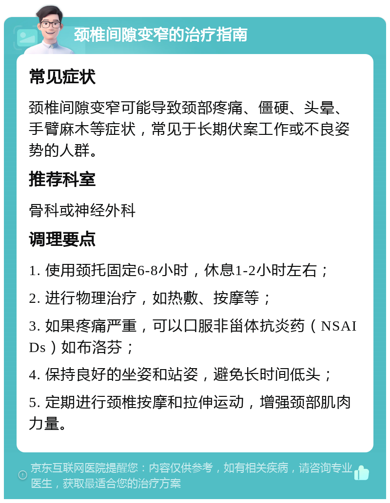 颈椎间隙变窄的治疗指南 常见症状 颈椎间隙变窄可能导致颈部疼痛、僵硬、头晕、手臂麻木等症状，常见于长期伏案工作或不良姿势的人群。 推荐科室 骨科或神经外科 调理要点 1. 使用颈托固定6-8小时，休息1-2小时左右； 2. 进行物理治疗，如热敷、按摩等； 3. 如果疼痛严重，可以口服非甾体抗炎药（NSAIDs）如布洛芬； 4. 保持良好的坐姿和站姿，避免长时间低头； 5. 定期进行颈椎按摩和拉伸运动，增强颈部肌肉力量。