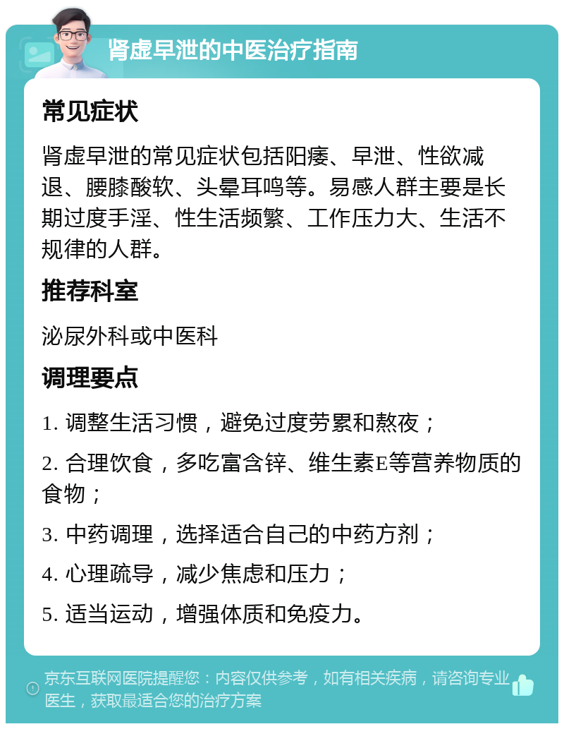 肾虚早泄的中医治疗指南 常见症状 肾虚早泄的常见症状包括阳痿、早泄、性欲减退、腰膝酸软、头晕耳鸣等。易感人群主要是长期过度手淫、性生活频繁、工作压力大、生活不规律的人群。 推荐科室 泌尿外科或中医科 调理要点 1. 调整生活习惯，避免过度劳累和熬夜； 2. 合理饮食，多吃富含锌、维生素E等营养物质的食物； 3. 中药调理，选择适合自己的中药方剂； 4. 心理疏导，减少焦虑和压力； 5. 适当运动，增强体质和免疫力。