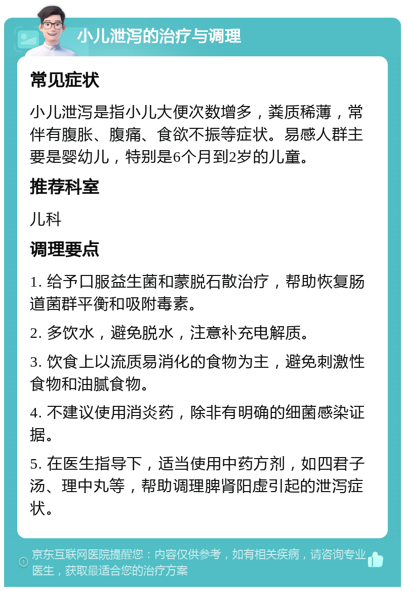 小儿泄泻的治疗与调理 常见症状 小儿泄泻是指小儿大便次数增多，粪质稀薄，常伴有腹胀、腹痛、食欲不振等症状。易感人群主要是婴幼儿，特别是6个月到2岁的儿童。 推荐科室 儿科 调理要点 1. 给予口服益生菌和蒙脱石散治疗，帮助恢复肠道菌群平衡和吸附毒素。 2. 多饮水，避免脱水，注意补充电解质。 3. 饮食上以流质易消化的食物为主，避免刺激性食物和油腻食物。 4. 不建议使用消炎药，除非有明确的细菌感染证据。 5. 在医生指导下，适当使用中药方剂，如四君子汤、理中丸等，帮助调理脾肾阳虚引起的泄泻症状。