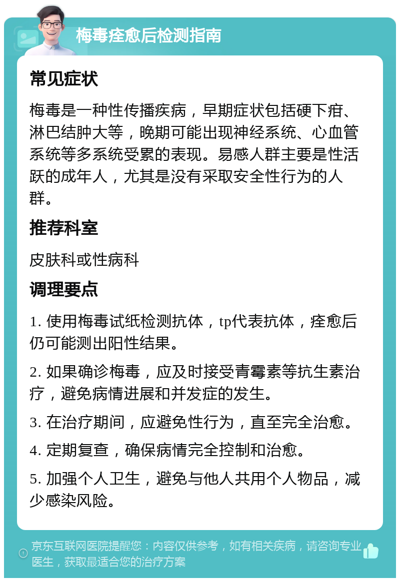 梅毒痊愈后检测指南 常见症状 梅毒是一种性传播疾病，早期症状包括硬下疳、淋巴结肿大等，晚期可能出现神经系统、心血管系统等多系统受累的表现。易感人群主要是性活跃的成年人，尤其是没有采取安全性行为的人群。 推荐科室 皮肤科或性病科 调理要点 1. 使用梅毒试纸检测抗体，tp代表抗体，痊愈后仍可能测出阳性结果。 2. 如果确诊梅毒，应及时接受青霉素等抗生素治疗，避免病情进展和并发症的发生。 3. 在治疗期间，应避免性行为，直至完全治愈。 4. 定期复查，确保病情完全控制和治愈。 5. 加强个人卫生，避免与他人共用个人物品，减少感染风险。