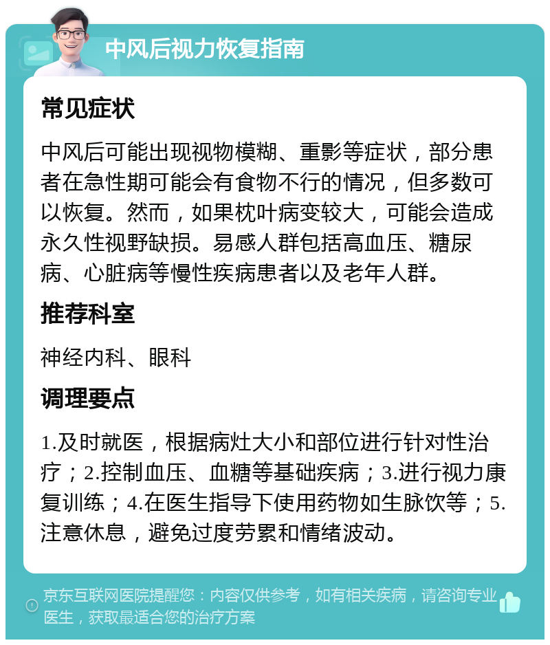 中风后视力恢复指南 常见症状 中风后可能出现视物模糊、重影等症状，部分患者在急性期可能会有食物不行的情况，但多数可以恢复。然而，如果枕叶病变较大，可能会造成永久性视野缺损。易感人群包括高血压、糖尿病、心脏病等慢性疾病患者以及老年人群。 推荐科室 神经内科、眼科 调理要点 1.及时就医，根据病灶大小和部位进行针对性治疗；2.控制血压、血糖等基础疾病；3.进行视力康复训练；4.在医生指导下使用药物如生脉饮等；5.注意休息，避免过度劳累和情绪波动。