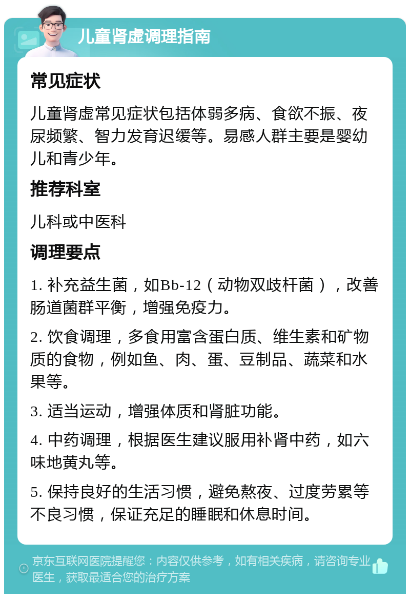 儿童肾虚调理指南 常见症状 儿童肾虚常见症状包括体弱多病、食欲不振、夜尿频繁、智力发育迟缓等。易感人群主要是婴幼儿和青少年。 推荐科室 儿科或中医科 调理要点 1. 补充益生菌，如Bb-12（动物双歧杆菌），改善肠道菌群平衡，增强免疫力。 2. 饮食调理，多食用富含蛋白质、维生素和矿物质的食物，例如鱼、肉、蛋、豆制品、蔬菜和水果等。 3. 适当运动，增强体质和肾脏功能。 4. 中药调理，根据医生建议服用补肾中药，如六味地黄丸等。 5. 保持良好的生活习惯，避免熬夜、过度劳累等不良习惯，保证充足的睡眠和休息时间。