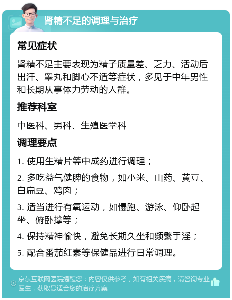 肾精不足的调理与治疗 常见症状 肾精不足主要表现为精子质量差、乏力、活动后出汗、睾丸和脚心不适等症状，多见于中年男性和长期从事体力劳动的人群。 推荐科室 中医科、男科、生殖医学科 调理要点 1. 使用生精片等中成药进行调理； 2. 多吃益气健脾的食物，如小米、山药、黄豆、白扁豆、鸡肉； 3. 适当进行有氧运动，如慢跑、游泳、仰卧起坐、俯卧撑等； 4. 保持精神愉快，避免长期久坐和频繁手淫； 5. 配合番茄红素等保健品进行日常调理。