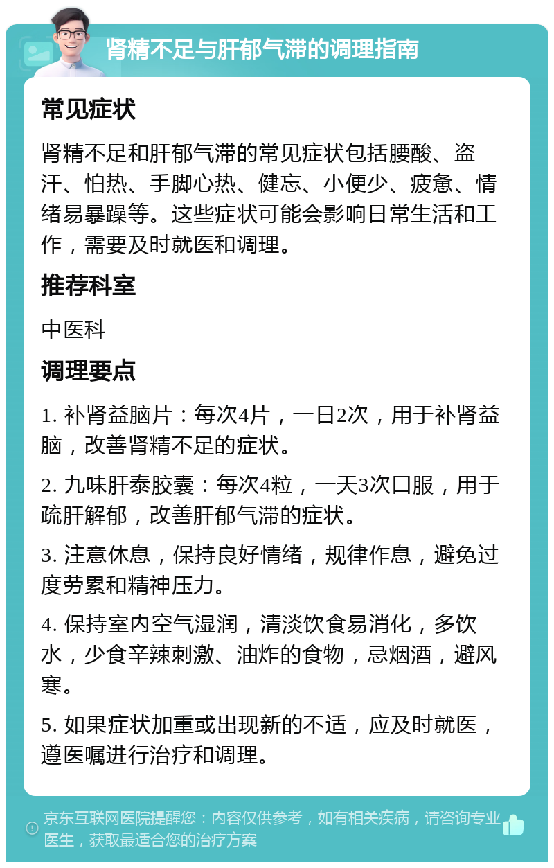 肾精不足与肝郁气滞的调理指南 常见症状 肾精不足和肝郁气滞的常见症状包括腰酸、盗汗、怕热、手脚心热、健忘、小便少、疲惫、情绪易暴躁等。这些症状可能会影响日常生活和工作，需要及时就医和调理。 推荐科室 中医科 调理要点 1. 补肾益脑片：每次4片，一日2次，用于补肾益脑，改善肾精不足的症状。 2. 九味肝泰胶囊：每次4粒，一天3次口服，用于疏肝解郁，改善肝郁气滞的症状。 3. 注意休息，保持良好情绪，规律作息，避免过度劳累和精神压力。 4. 保持室内空气湿润，清淡饮食易消化，多饮水，少食辛辣刺激、油炸的食物，忌烟酒，避风寒。 5. 如果症状加重或出现新的不适，应及时就医，遵医嘱进行治疗和调理。