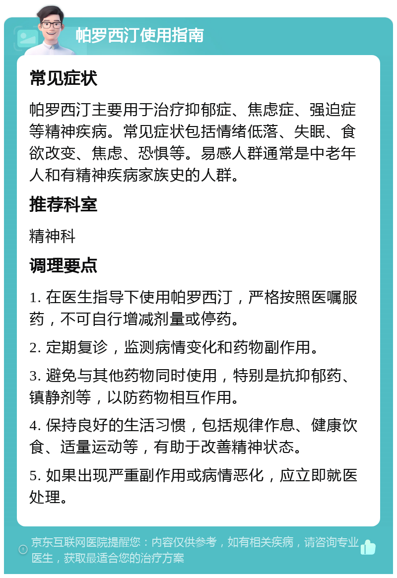 帕罗西汀使用指南 常见症状 帕罗西汀主要用于治疗抑郁症、焦虑症、强迫症等精神疾病。常见症状包括情绪低落、失眠、食欲改变、焦虑、恐惧等。易感人群通常是中老年人和有精神疾病家族史的人群。 推荐科室 精神科 调理要点 1. 在医生指导下使用帕罗西汀，严格按照医嘱服药，不可自行增减剂量或停药。 2. 定期复诊，监测病情变化和药物副作用。 3. 避免与其他药物同时使用，特别是抗抑郁药、镇静剂等，以防药物相互作用。 4. 保持良好的生活习惯，包括规律作息、健康饮食、适量运动等，有助于改善精神状态。 5. 如果出现严重副作用或病情恶化，应立即就医处理。