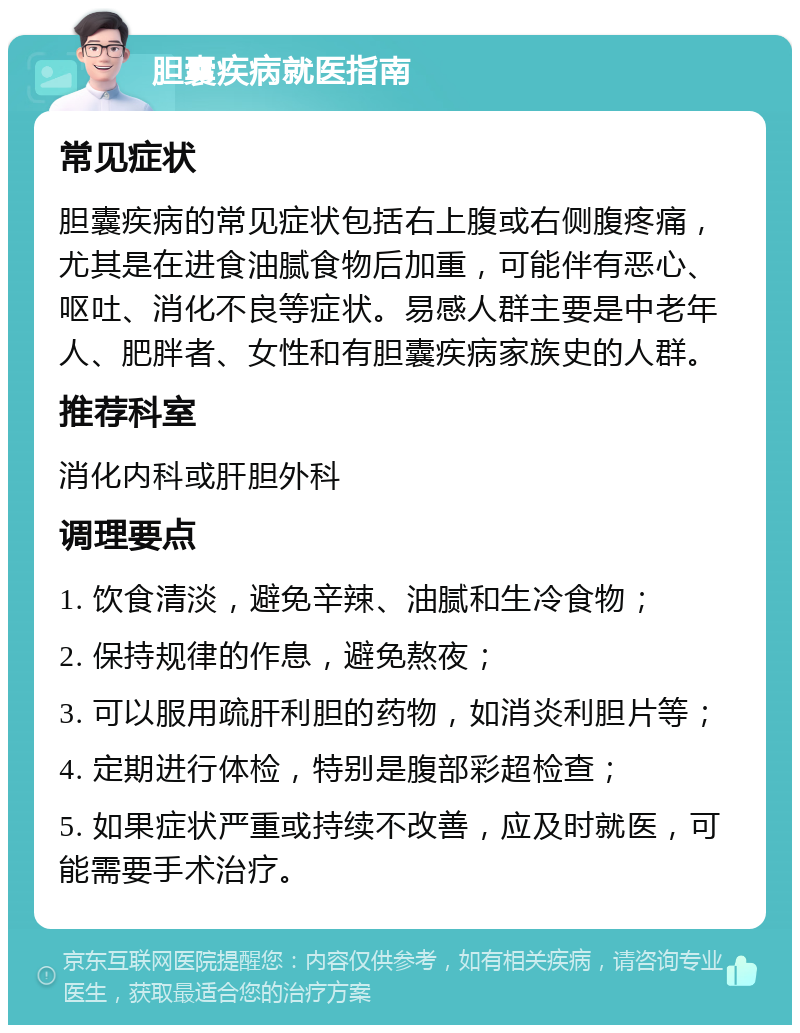 胆囊疾病就医指南 常见症状 胆囊疾病的常见症状包括右上腹或右侧腹疼痛，尤其是在进食油腻食物后加重，可能伴有恶心、呕吐、消化不良等症状。易感人群主要是中老年人、肥胖者、女性和有胆囊疾病家族史的人群。 推荐科室 消化内科或肝胆外科 调理要点 1. 饮食清淡，避免辛辣、油腻和生冷食物； 2. 保持规律的作息，避免熬夜； 3. 可以服用疏肝利胆的药物，如消炎利胆片等； 4. 定期进行体检，特别是腹部彩超检查； 5. 如果症状严重或持续不改善，应及时就医，可能需要手术治疗。