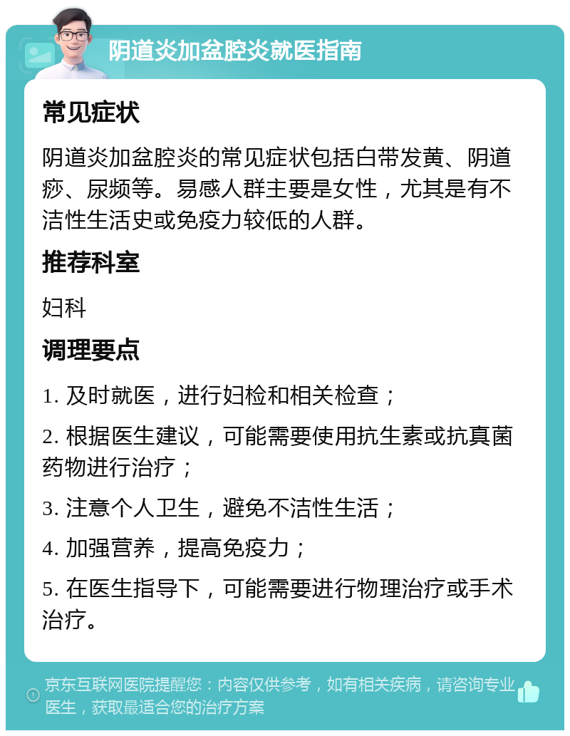 阴道炎加盆腔炎就医指南 常见症状 阴道炎加盆腔炎的常见症状包括白带发黄、阴道痧、尿频等。易感人群主要是女性，尤其是有不洁性生活史或免疫力较低的人群。 推荐科室 妇科 调理要点 1. 及时就医，进行妇检和相关检查； 2. 根据医生建议，可能需要使用抗生素或抗真菌药物进行治疗； 3. 注意个人卫生，避免不洁性生活； 4. 加强营养，提高免疫力； 5. 在医生指导下，可能需要进行物理治疗或手术治疗。