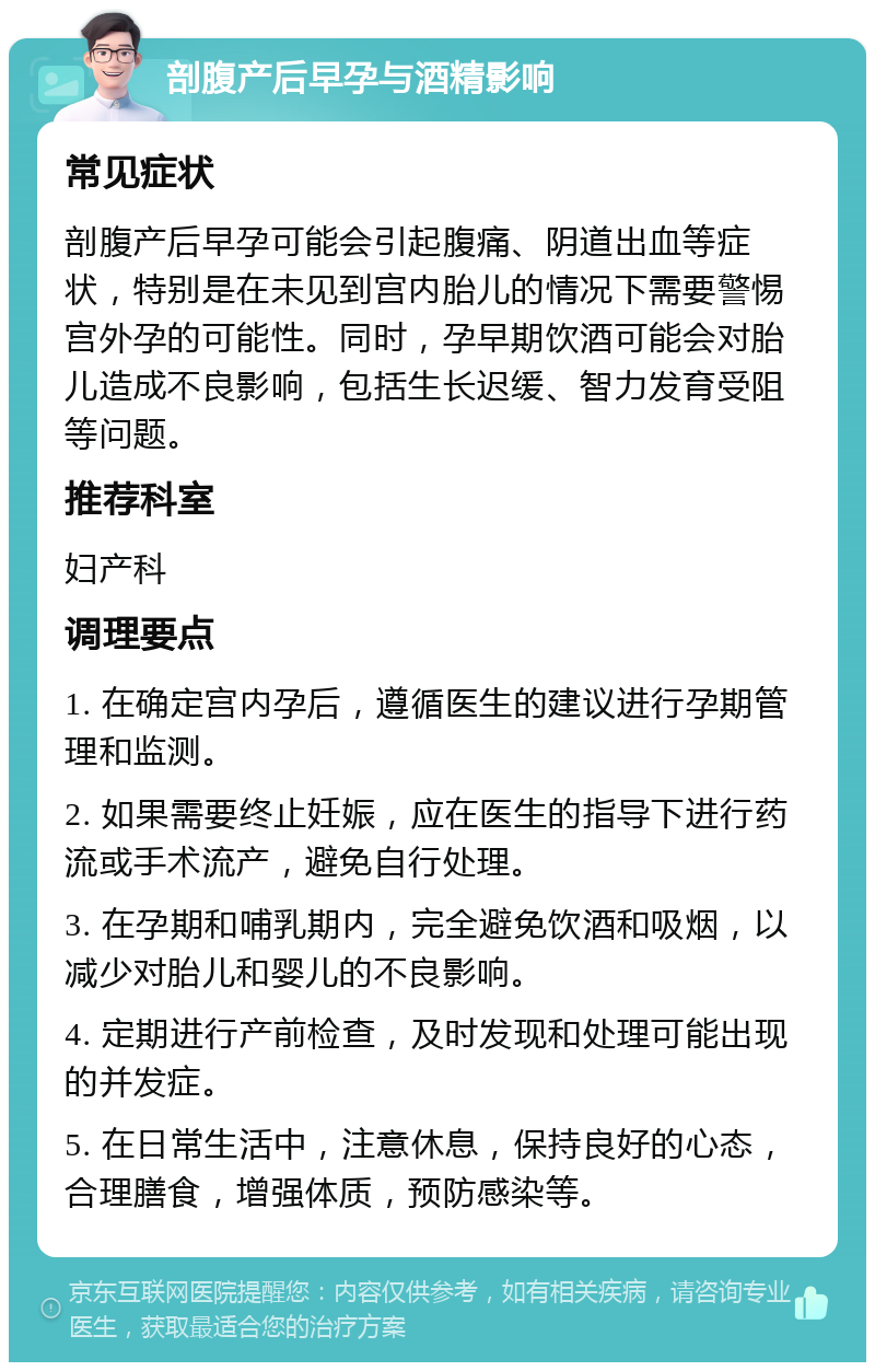 剖腹产后早孕与酒精影响 常见症状 剖腹产后早孕可能会引起腹痛、阴道出血等症状，特别是在未见到宫内胎儿的情况下需要警惕宫外孕的可能性。同时，孕早期饮酒可能会对胎儿造成不良影响，包括生长迟缓、智力发育受阻等问题。 推荐科室 妇产科 调理要点 1. 在确定宫内孕后，遵循医生的建议进行孕期管理和监测。 2. 如果需要终止妊娠，应在医生的指导下进行药流或手术流产，避免自行处理。 3. 在孕期和哺乳期内，完全避免饮酒和吸烟，以减少对胎儿和婴儿的不良影响。 4. 定期进行产前检查，及时发现和处理可能出现的并发症。 5. 在日常生活中，注意休息，保持良好的心态，合理膳食，增强体质，预防感染等。