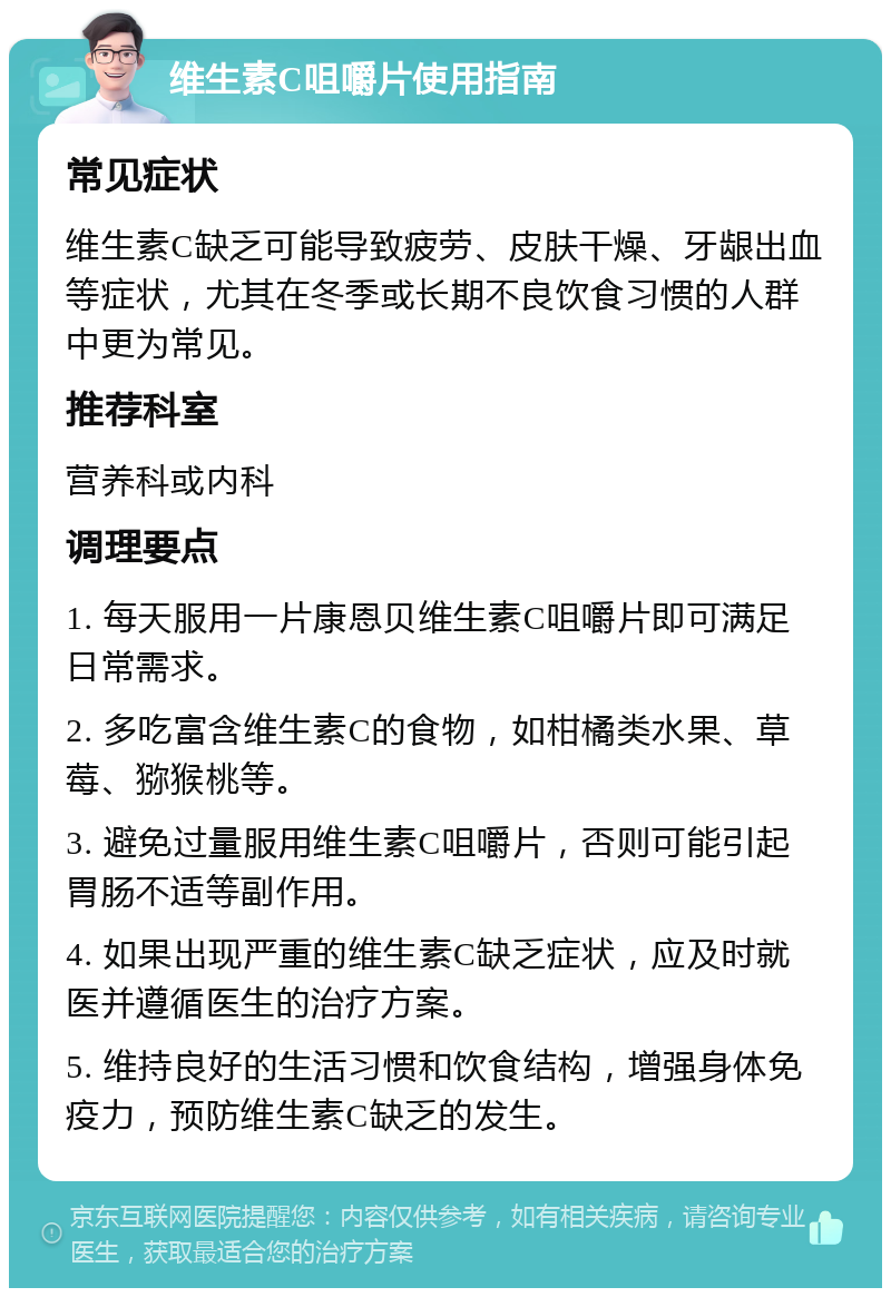 维生素C咀嚼片使用指南 常见症状 维生素C缺乏可能导致疲劳、皮肤干燥、牙龈出血等症状，尤其在冬季或长期不良饮食习惯的人群中更为常见。 推荐科室 营养科或内科 调理要点 1. 每天服用一片康恩贝维生素C咀嚼片即可满足日常需求。 2. 多吃富含维生素C的食物，如柑橘类水果、草莓、猕猴桃等。 3. 避免过量服用维生素C咀嚼片，否则可能引起胃肠不适等副作用。 4. 如果出现严重的维生素C缺乏症状，应及时就医并遵循医生的治疗方案。 5. 维持良好的生活习惯和饮食结构，增强身体免疫力，预防维生素C缺乏的发生。