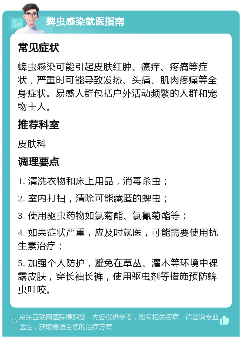 蜱虫感染就医指南 常见症状 蜱虫感染可能引起皮肤红肿、瘙痒、疼痛等症状，严重时可能导致发热、头痛、肌肉疼痛等全身症状。易感人群包括户外活动频繁的人群和宠物主人。 推荐科室 皮肤科 调理要点 1. 清洗衣物和床上用品，消毒杀虫； 2. 室内打扫，清除可能藏匿的蜱虫； 3. 使用驱虫药物如氯菊酯、氯氰菊酯等； 4. 如果症状严重，应及时就医，可能需要使用抗生素治疗； 5. 加强个人防护，避免在草丛、灌木等环境中裸露皮肤，穿长袖长裤，使用驱虫剂等措施预防蜱虫叮咬。