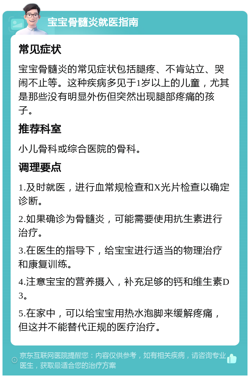 宝宝骨髓炎就医指南 常见症状 宝宝骨髓炎的常见症状包括腿疼、不肯站立、哭闹不止等。这种疾病多见于1岁以上的儿童，尤其是那些没有明显外伤但突然出现腿部疼痛的孩子。 推荐科室 小儿骨科或综合医院的骨科。 调理要点 1.及时就医，进行血常规检查和X光片检查以确定诊断。 2.如果确诊为骨髓炎，可能需要使用抗生素进行治疗。 3.在医生的指导下，给宝宝进行适当的物理治疗和康复训练。 4.注意宝宝的营养摄入，补充足够的钙和维生素D3。 5.在家中，可以给宝宝用热水泡脚来缓解疼痛，但这并不能替代正规的医疗治疗。