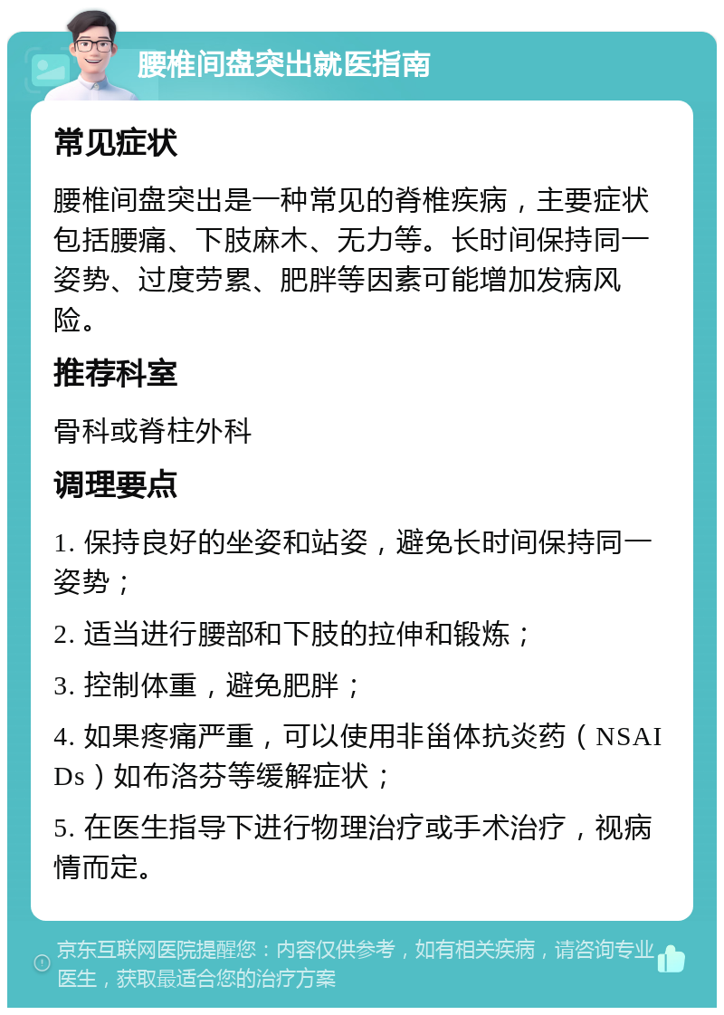 腰椎间盘突出就医指南 常见症状 腰椎间盘突出是一种常见的脊椎疾病，主要症状包括腰痛、下肢麻木、无力等。长时间保持同一姿势、过度劳累、肥胖等因素可能增加发病风险。 推荐科室 骨科或脊柱外科 调理要点 1. 保持良好的坐姿和站姿，避免长时间保持同一姿势； 2. 适当进行腰部和下肢的拉伸和锻炼； 3. 控制体重，避免肥胖； 4. 如果疼痛严重，可以使用非甾体抗炎药（NSAIDs）如布洛芬等缓解症状； 5. 在医生指导下进行物理治疗或手术治疗，视病情而定。