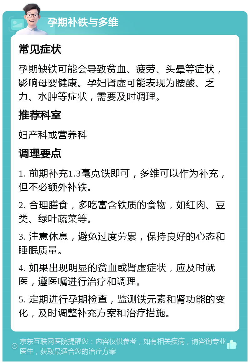 孕期补铁与多维 常见症状 孕期缺铁可能会导致贫血、疲劳、头晕等症状，影响母婴健康。孕妇肾虚可能表现为腰酸、乏力、水肿等症状，需要及时调理。 推荐科室 妇产科或营养科 调理要点 1. 前期补充1.3毫克铁即可，多维可以作为补充，但不必额外补铁。 2. 合理膳食，多吃富含铁质的食物，如红肉、豆类、绿叶蔬菜等。 3. 注意休息，避免过度劳累，保持良好的心态和睡眠质量。 4. 如果出现明显的贫血或肾虚症状，应及时就医，遵医嘱进行治疗和调理。 5. 定期进行孕期检查，监测铁元素和肾功能的变化，及时调整补充方案和治疗措施。