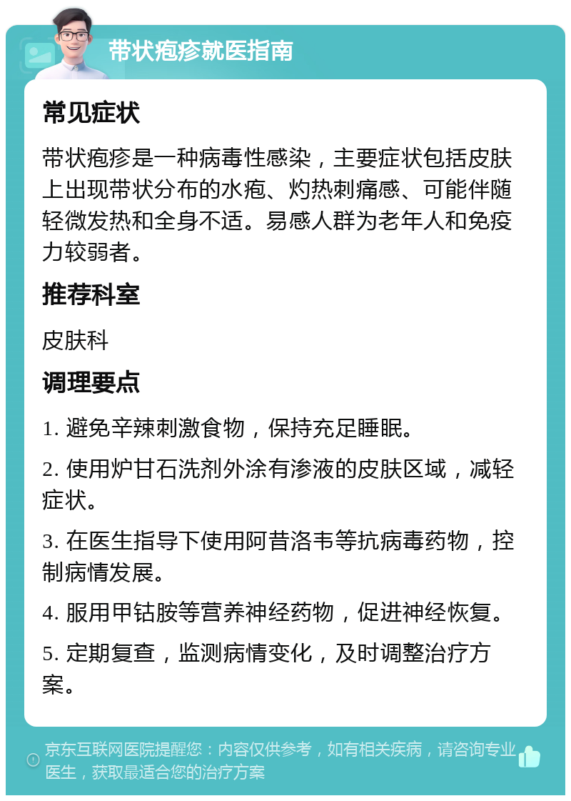 带状疱疹就医指南 常见症状 带状疱疹是一种病毒性感染，主要症状包括皮肤上出现带状分布的水疱、灼热刺痛感、可能伴随轻微发热和全身不适。易感人群为老年人和免疫力较弱者。 推荐科室 皮肤科 调理要点 1. 避免辛辣刺激食物，保持充足睡眠。 2. 使用炉甘石洗剂外涂有渗液的皮肤区域，减轻症状。 3. 在医生指导下使用阿昔洛韦等抗病毒药物，控制病情发展。 4. 服用甲钴胺等营养神经药物，促进神经恢复。 5. 定期复查，监测病情变化，及时调整治疗方案。