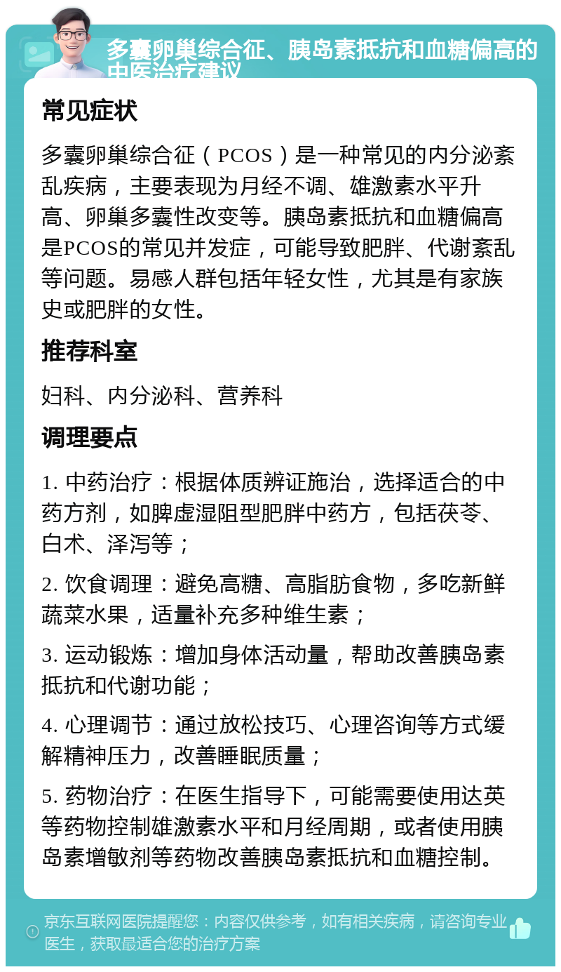 多囊卵巢综合征、胰岛素抵抗和血糖偏高的中医治疗建议 常见症状 多囊卵巢综合征（PCOS）是一种常见的内分泌紊乱疾病，主要表现为月经不调、雄激素水平升高、卵巢多囊性改变等。胰岛素抵抗和血糖偏高是PCOS的常见并发症，可能导致肥胖、代谢紊乱等问题。易感人群包括年轻女性，尤其是有家族史或肥胖的女性。 推荐科室 妇科、内分泌科、营养科 调理要点 1. 中药治疗：根据体质辨证施治，选择适合的中药方剂，如脾虚湿阻型肥胖中药方，包括茯苓、白术、泽泻等； 2. 饮食调理：避免高糖、高脂肪食物，多吃新鲜蔬菜水果，适量补充多种维生素； 3. 运动锻炼：增加身体活动量，帮助改善胰岛素抵抗和代谢功能； 4. 心理调节：通过放松技巧、心理咨询等方式缓解精神压力，改善睡眠质量； 5. 药物治疗：在医生指导下，可能需要使用达英等药物控制雄激素水平和月经周期，或者使用胰岛素增敏剂等药物改善胰岛素抵抗和血糖控制。