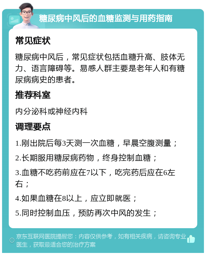 糖尿病中风后的血糖监测与用药指南 常见症状 糖尿病中风后，常见症状包括血糖升高、肢体无力、语言障碍等。易感人群主要是老年人和有糖尿病病史的患者。 推荐科室 内分泌科或神经内科 调理要点 1.刚出院后每3天测一次血糖，早晨空腹测量； 2.长期服用糖尿病药物，终身控制血糖； 3.血糖不吃药前应在7以下，吃完药后应在6左右； 4.如果血糖在8以上，应立即就医； 5.同时控制血压，预防再次中风的发生；