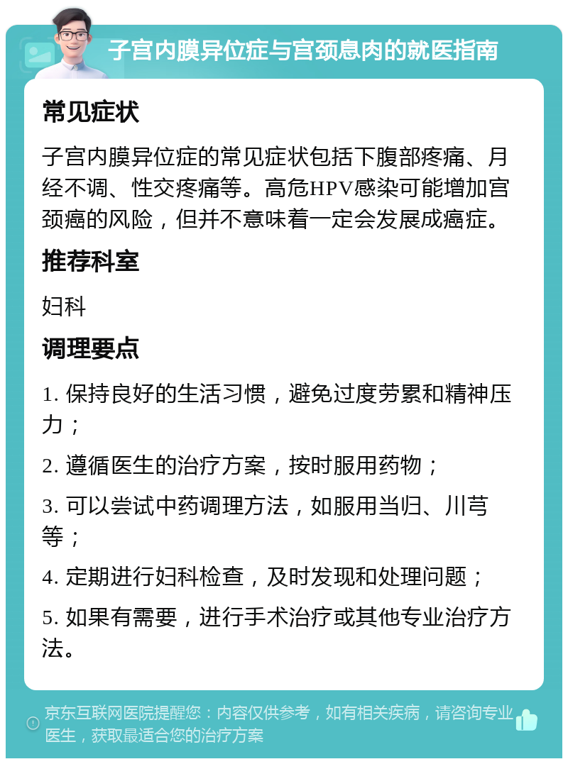 子宫内膜异位症与宫颈息肉的就医指南 常见症状 子宫内膜异位症的常见症状包括下腹部疼痛、月经不调、性交疼痛等。高危HPV感染可能增加宫颈癌的风险，但并不意味着一定会发展成癌症。 推荐科室 妇科 调理要点 1. 保持良好的生活习惯，避免过度劳累和精神压力； 2. 遵循医生的治疗方案，按时服用药物； 3. 可以尝试中药调理方法，如服用当归、川芎等； 4. 定期进行妇科检查，及时发现和处理问题； 5. 如果有需要，进行手术治疗或其他专业治疗方法。