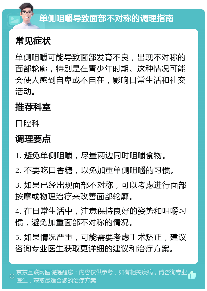 单侧咀嚼导致面部不对称的调理指南 常见症状 单侧咀嚼可能导致面部发育不良，出现不对称的面部轮廓，特别是在青少年时期。这种情况可能会使人感到自卑或不自在，影响日常生活和社交活动。 推荐科室 口腔科 调理要点 1. 避免单侧咀嚼，尽量两边同时咀嚼食物。 2. 不要吃口香糖，以免加重单侧咀嚼的习惯。 3. 如果已经出现面部不对称，可以考虑进行面部按摩或物理治疗来改善面部轮廓。 4. 在日常生活中，注意保持良好的姿势和咀嚼习惯，避免加重面部不对称的情况。 5. 如果情况严重，可能需要考虑手术矫正，建议咨询专业医生获取更详细的建议和治疗方案。