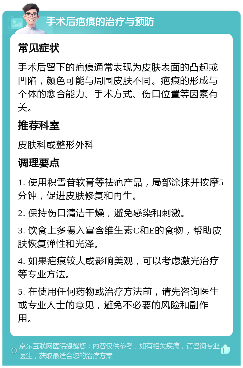 手术后疤痕的治疗与预防 常见症状 手术后留下的疤痕通常表现为皮肤表面的凸起或凹陷，颜色可能与周围皮肤不同。疤痕的形成与个体的愈合能力、手术方式、伤口位置等因素有关。 推荐科室 皮肤科或整形外科 调理要点 1. 使用积雪苷软膏等祛疤产品，局部涂抹并按摩5分钟，促进皮肤修复和再生。 2. 保持伤口清洁干燥，避免感染和刺激。 3. 饮食上多摄入富含维生素C和E的食物，帮助皮肤恢复弹性和光泽。 4. 如果疤痕较大或影响美观，可以考虑激光治疗等专业方法。 5. 在使用任何药物或治疗方法前，请先咨询医生或专业人士的意见，避免不必要的风险和副作用。