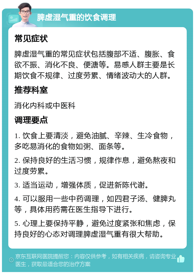 脾虚湿气重的饮食调理 常见症状 脾虚湿气重的常见症状包括腹部不适、腹胀、食欲不振、消化不良、便溏等。易感人群主要是长期饮食不规律、过度劳累、情绪波动大的人群。 推荐科室 消化内科或中医科 调理要点 1. 饮食上要清淡，避免油腻、辛辣、生冷食物，多吃易消化的食物如粥、面条等。 2. 保持良好的生活习惯，规律作息，避免熬夜和过度劳累。 3. 适当运动，增强体质，促进新陈代谢。 4. 可以服用一些中药调理，如四君子汤、健脾丸等，具体用药需在医生指导下进行。 5. 心理上要保持平静，避免过度紧张和焦虑，保持良好的心态对调理脾虚湿气重有很大帮助。