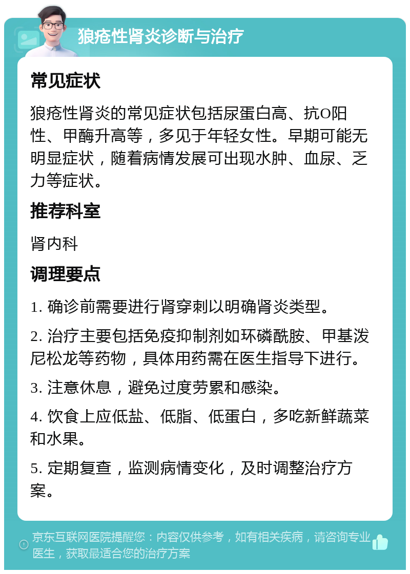 狼疮性肾炎诊断与治疗 常见症状 狼疮性肾炎的常见症状包括尿蛋白高、抗O阳性、甲酶升高等，多见于年轻女性。早期可能无明显症状，随着病情发展可出现水肿、血尿、乏力等症状。 推荐科室 肾内科 调理要点 1. 确诊前需要进行肾穿刺以明确肾炎类型。 2. 治疗主要包括免疫抑制剂如环磷酰胺、甲基泼尼松龙等药物，具体用药需在医生指导下进行。 3. 注意休息，避免过度劳累和感染。 4. 饮食上应低盐、低脂、低蛋白，多吃新鲜蔬菜和水果。 5. 定期复查，监测病情变化，及时调整治疗方案。