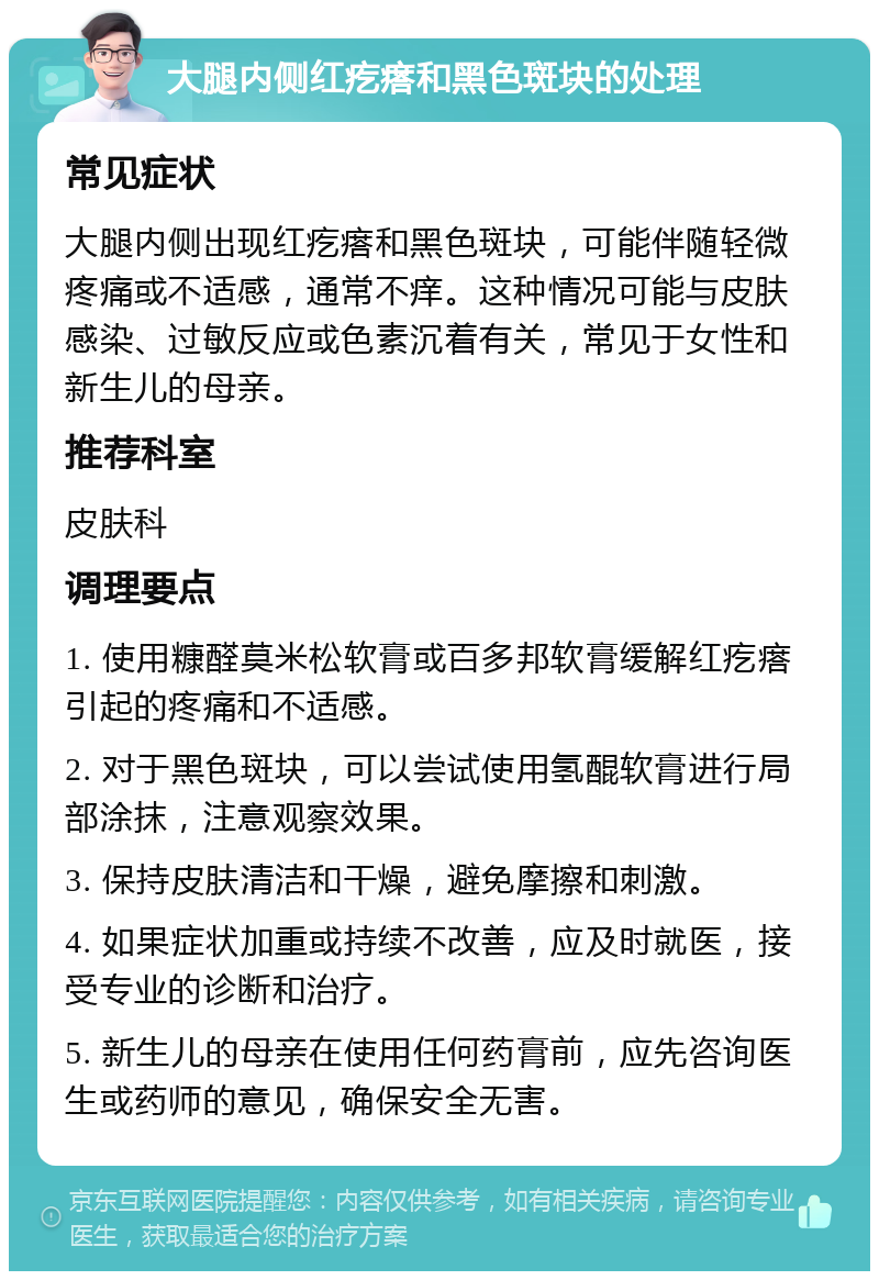 大腿内侧红疙瘩和黑色斑块的处理 常见症状 大腿内侧出现红疙瘩和黑色斑块，可能伴随轻微疼痛或不适感，通常不痒。这种情况可能与皮肤感染、过敏反应或色素沉着有关，常见于女性和新生儿的母亲。 推荐科室 皮肤科 调理要点 1. 使用糠醛莫米松软膏或百多邦软膏缓解红疙瘩引起的疼痛和不适感。 2. 对于黑色斑块，可以尝试使用氢醌软膏进行局部涂抹，注意观察效果。 3. 保持皮肤清洁和干燥，避免摩擦和刺激。 4. 如果症状加重或持续不改善，应及时就医，接受专业的诊断和治疗。 5. 新生儿的母亲在使用任何药膏前，应先咨询医生或药师的意见，确保安全无害。