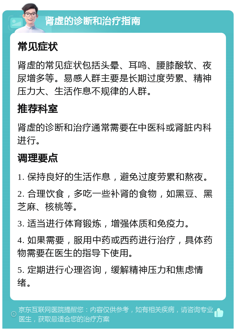 肾虚的诊断和治疗指南 常见症状 肾虚的常见症状包括头晕、耳鸣、腰膝酸软、夜尿增多等。易感人群主要是长期过度劳累、精神压力大、生活作息不规律的人群。 推荐科室 肾虚的诊断和治疗通常需要在中医科或肾脏内科进行。 调理要点 1. 保持良好的生活作息，避免过度劳累和熬夜。 2. 合理饮食，多吃一些补肾的食物，如黑豆、黑芝麻、核桃等。 3. 适当进行体育锻炼，增强体质和免疫力。 4. 如果需要，服用中药或西药进行治疗，具体药物需要在医生的指导下使用。 5. 定期进行心理咨询，缓解精神压力和焦虑情绪。