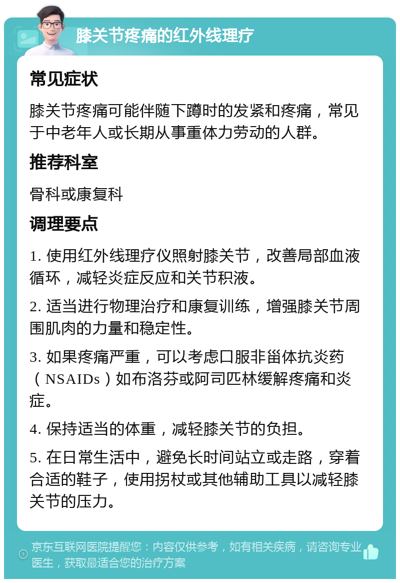 膝关节疼痛的红外线理疗 常见症状 膝关节疼痛可能伴随下蹲时的发紧和疼痛，常见于中老年人或长期从事重体力劳动的人群。 推荐科室 骨科或康复科 调理要点 1. 使用红外线理疗仪照射膝关节，改善局部血液循环，减轻炎症反应和关节积液。 2. 适当进行物理治疗和康复训练，增强膝关节周围肌肉的力量和稳定性。 3. 如果疼痛严重，可以考虑口服非甾体抗炎药（NSAIDs）如布洛芬或阿司匹林缓解疼痛和炎症。 4. 保持适当的体重，减轻膝关节的负担。 5. 在日常生活中，避免长时间站立或走路，穿着合适的鞋子，使用拐杖或其他辅助工具以减轻膝关节的压力。