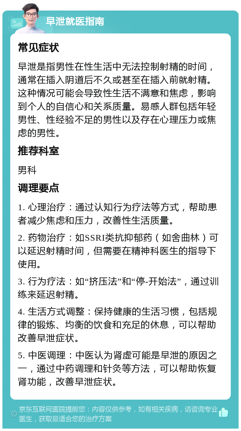 早泄就医指南 常见症状 早泄是指男性在性生活中无法控制射精的时间，通常在插入阴道后不久或甚至在插入前就射精。这种情况可能会导致性生活不满意和焦虑，影响到个人的自信心和关系质量。易感人群包括年轻男性、性经验不足的男性以及存在心理压力或焦虑的男性。 推荐科室 男科 调理要点 1. 心理治疗：通过认知行为疗法等方式，帮助患者减少焦虑和压力，改善性生活质量。 2. 药物治疗：如SSRI类抗抑郁药（如舍曲林）可以延迟射精时间，但需要在精神科医生的指导下使用。 3. 行为疗法：如“挤压法”和“停-开始法”，通过训练来延迟射精。 4. 生活方式调整：保持健康的生活习惯，包括规律的锻炼、均衡的饮食和充足的休息，可以帮助改善早泄症状。 5. 中医调理：中医认为肾虚可能是早泄的原因之一，通过中药调理和针灸等方法，可以帮助恢复肾功能，改善早泄症状。