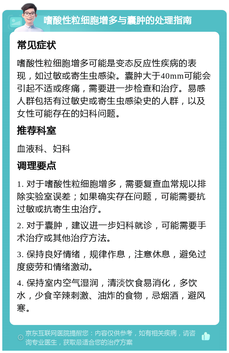 嗜酸性粒细胞增多与囊肿的处理指南 常见症状 嗜酸性粒细胞增多可能是变态反应性疾病的表现，如过敏或寄生虫感染。囊肿大于40mm可能会引起不适或疼痛，需要进一步检查和治疗。易感人群包括有过敏史或寄生虫感染史的人群，以及女性可能存在的妇科问题。 推荐科室 血液科、妇科 调理要点 1. 对于嗜酸性粒细胞增多，需要复查血常规以排除实验室误差；如果确实存在问题，可能需要抗过敏或抗寄生虫治疗。 2. 对于囊肿，建议进一步妇科就诊，可能需要手术治疗或其他治疗方法。 3. 保持良好情绪，规律作息，注意休息，避免过度疲劳和情绪激动。 4. 保持室内空气湿润，清淡饮食易消化，多饮水，少食辛辣刺激、油炸的食物，忌烟酒，避风寒。