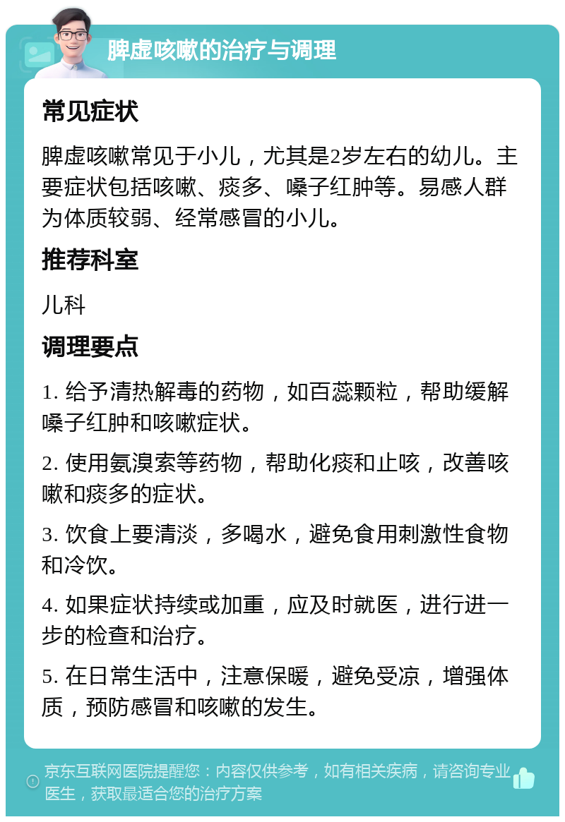 脾虚咳嗽的治疗与调理 常见症状 脾虚咳嗽常见于小儿，尤其是2岁左右的幼儿。主要症状包括咳嗽、痰多、嗓子红肿等。易感人群为体质较弱、经常感冒的小儿。 推荐科室 儿科 调理要点 1. 给予清热解毒的药物，如百蕊颗粒，帮助缓解嗓子红肿和咳嗽症状。 2. 使用氨溴索等药物，帮助化痰和止咳，改善咳嗽和痰多的症状。 3. 饮食上要清淡，多喝水，避免食用刺激性食物和冷饮。 4. 如果症状持续或加重，应及时就医，进行进一步的检查和治疗。 5. 在日常生活中，注意保暖，避免受凉，增强体质，预防感冒和咳嗽的发生。