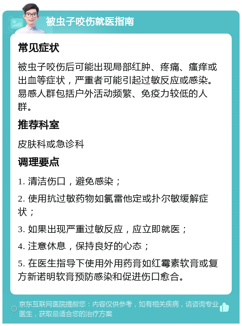 被虫子咬伤就医指南 常见症状 被虫子咬伤后可能出现局部红肿、疼痛、瘙痒或出血等症状，严重者可能引起过敏反应或感染。易感人群包括户外活动频繁、免疫力较低的人群。 推荐科室 皮肤科或急诊科 调理要点 1. 清洁伤口，避免感染； 2. 使用抗过敏药物如氯雷他定或扑尔敏缓解症状； 3. 如果出现严重过敏反应，应立即就医； 4. 注意休息，保持良好的心态； 5. 在医生指导下使用外用药膏如红霉素软膏或复方新诺明软膏预防感染和促进伤口愈合。