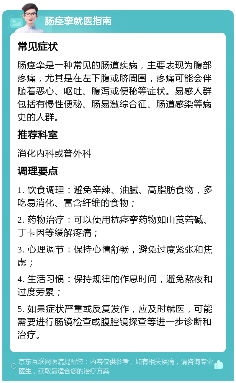 肠痉挛就医指南 常见症状 肠痉挛是一种常见的肠道疾病，主要表现为腹部疼痛，尤其是在左下腹或脐周围，疼痛可能会伴随着恶心、呕吐、腹泻或便秘等症状。易感人群包括有慢性便秘、肠易激综合征、肠道感染等病史的人群。 推荐科室 消化内科或普外科 调理要点 1. 饮食调理：避免辛辣、油腻、高脂肪食物，多吃易消化、富含纤维的食物； 2. 药物治疗：可以使用抗痉挛药物如山莨菪碱、丁卡因等缓解疼痛； 3. 心理调节：保持心情舒畅，避免过度紧张和焦虑； 4. 生活习惯：保持规律的作息时间，避免熬夜和过度劳累； 5. 如果症状严重或反复发作，应及时就医，可能需要进行肠镜检查或腹腔镜探查等进一步诊断和治疗。