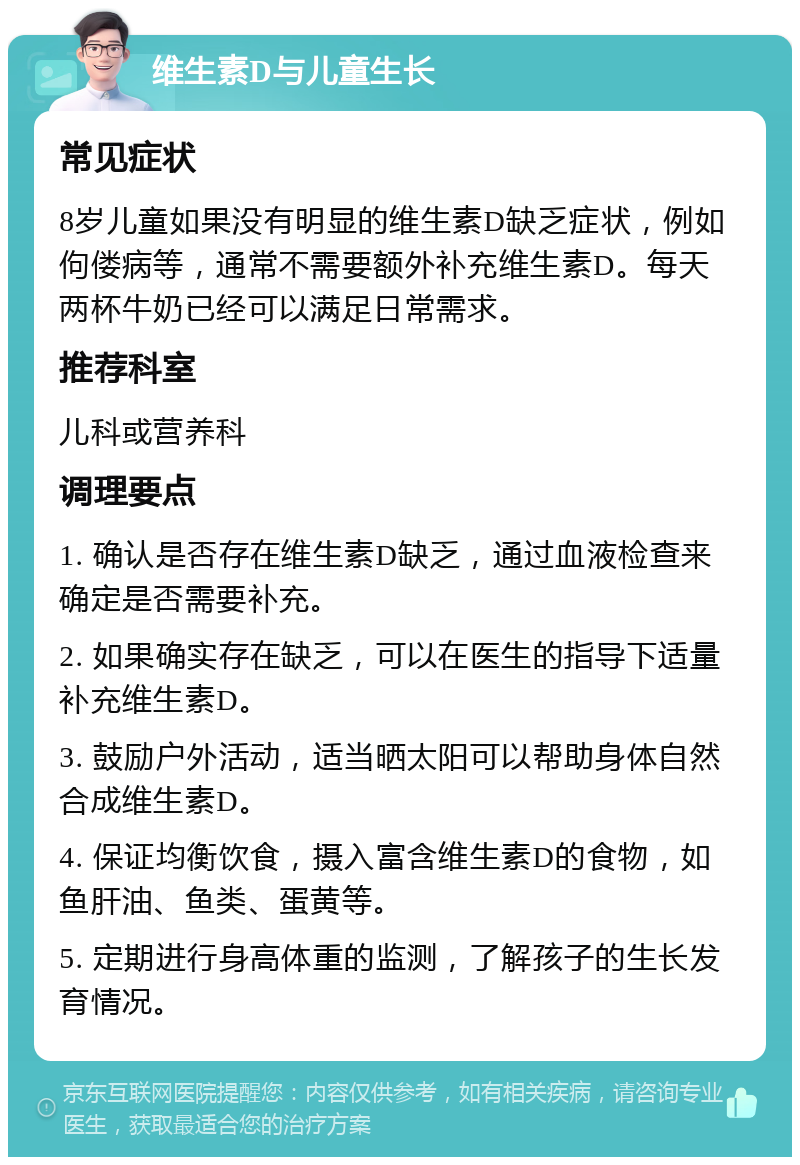 维生素D与儿童生长 常见症状 8岁儿童如果没有明显的维生素D缺乏症状，例如佝偻病等，通常不需要额外补充维生素D。每天两杯牛奶已经可以满足日常需求。 推荐科室 儿科或营养科 调理要点 1. 确认是否存在维生素D缺乏，通过血液检查来确定是否需要补充。 2. 如果确实存在缺乏，可以在医生的指导下适量补充维生素D。 3. 鼓励户外活动，适当晒太阳可以帮助身体自然合成维生素D。 4. 保证均衡饮食，摄入富含维生素D的食物，如鱼肝油、鱼类、蛋黄等。 5. 定期进行身高体重的监测，了解孩子的生长发育情况。