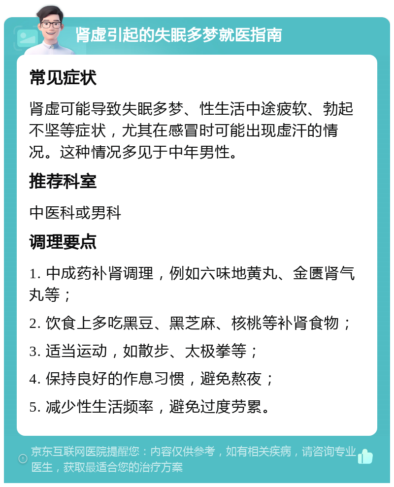 肾虚引起的失眠多梦就医指南 常见症状 肾虚可能导致失眠多梦、性生活中途疲软、勃起不坚等症状，尤其在感冒时可能出现虚汗的情况。这种情况多见于中年男性。 推荐科室 中医科或男科 调理要点 1. 中成药补肾调理，例如六味地黄丸、金匮肾气丸等； 2. 饮食上多吃黑豆、黑芝麻、核桃等补肾食物； 3. 适当运动，如散步、太极拳等； 4. 保持良好的作息习惯，避免熬夜； 5. 减少性生活频率，避免过度劳累。