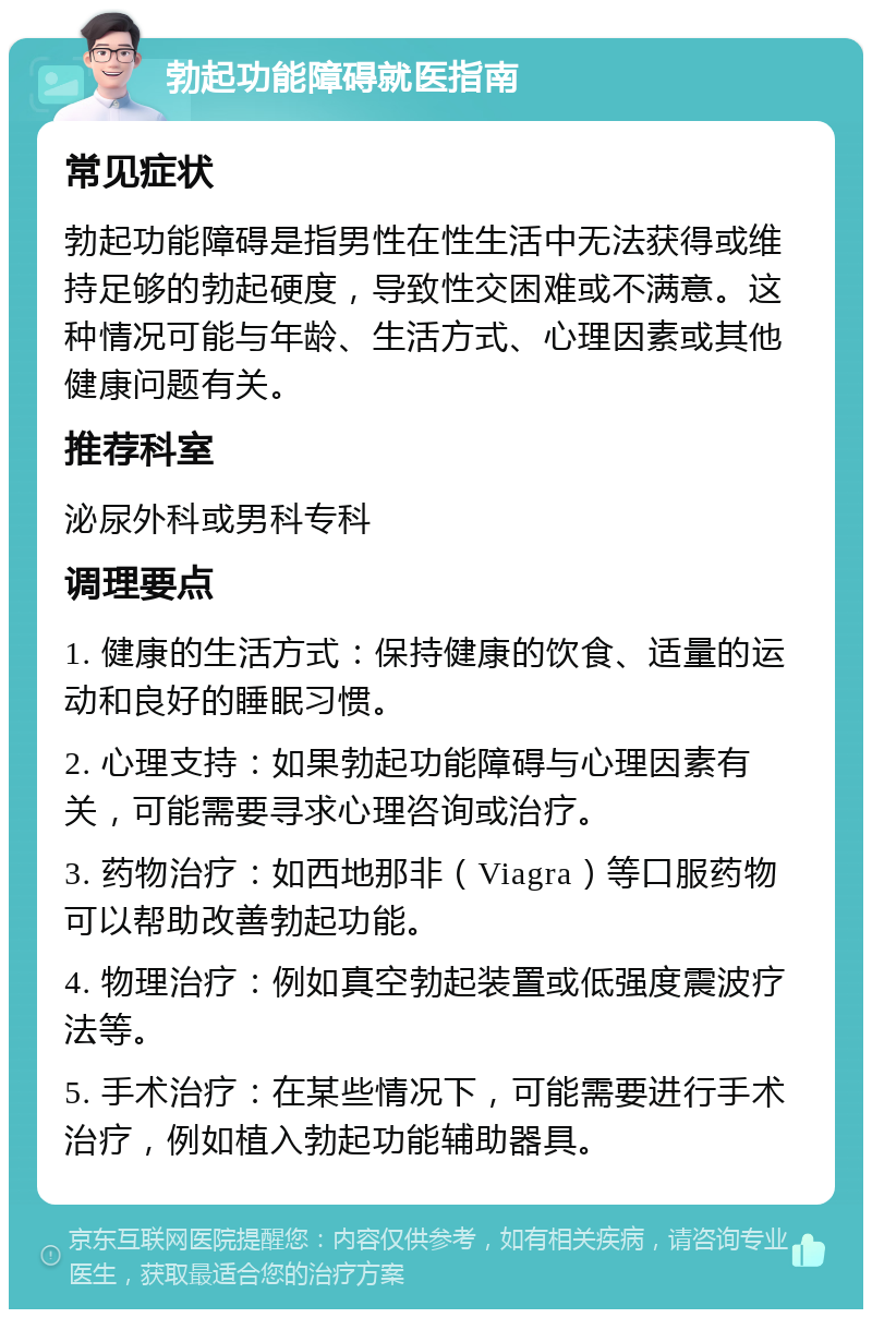 勃起功能障碍就医指南 常见症状 勃起功能障碍是指男性在性生活中无法获得或维持足够的勃起硬度，导致性交困难或不满意。这种情况可能与年龄、生活方式、心理因素或其他健康问题有关。 推荐科室 泌尿外科或男科专科 调理要点 1. 健康的生活方式：保持健康的饮食、适量的运动和良好的睡眠习惯。 2. 心理支持：如果勃起功能障碍与心理因素有关，可能需要寻求心理咨询或治疗。 3. 药物治疗：如西地那非（Viagra）等口服药物可以帮助改善勃起功能。 4. 物理治疗：例如真空勃起装置或低强度震波疗法等。 5. 手术治疗：在某些情况下，可能需要进行手术治疗，例如植入勃起功能辅助器具。