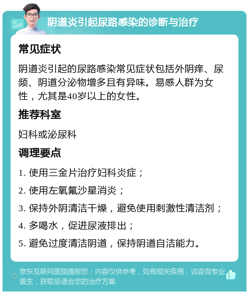 阴道炎引起尿路感染的诊断与治疗 常见症状 阴道炎引起的尿路感染常见症状包括外阴痒、尿频、阴道分泌物增多且有异味。易感人群为女性，尤其是40岁以上的女性。 推荐科室 妇科或泌尿科 调理要点 1. 使用三金片治疗妇科炎症； 2. 使用左氧氟沙星消炎； 3. 保持外阴清洁干燥，避免使用刺激性清洁剂； 4. 多喝水，促进尿液排出； 5. 避免过度清洁阴道，保持阴道自洁能力。