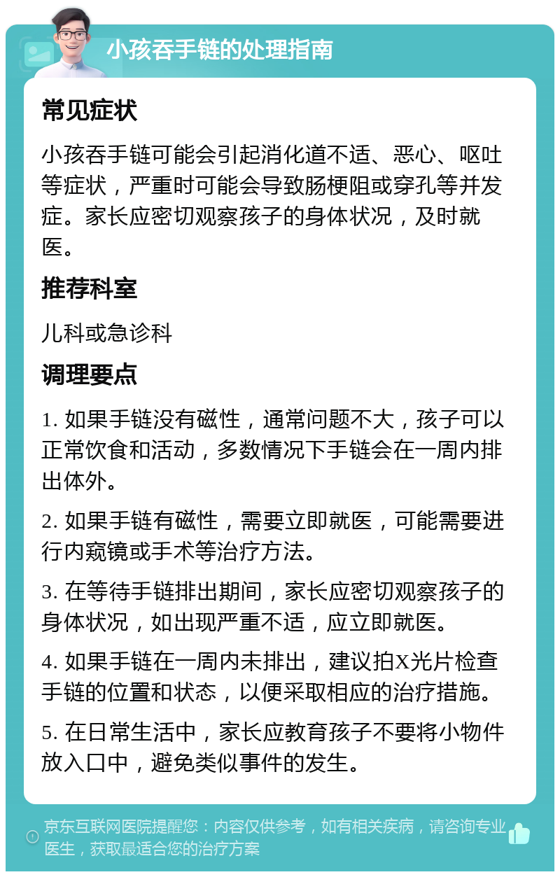 小孩吞手链的处理指南 常见症状 小孩吞手链可能会引起消化道不适、恶心、呕吐等症状，严重时可能会导致肠梗阻或穿孔等并发症。家长应密切观察孩子的身体状况，及时就医。 推荐科室 儿科或急诊科 调理要点 1. 如果手链没有磁性，通常问题不大，孩子可以正常饮食和活动，多数情况下手链会在一周内排出体外。 2. 如果手链有磁性，需要立即就医，可能需要进行内窥镜或手术等治疗方法。 3. 在等待手链排出期间，家长应密切观察孩子的身体状况，如出现严重不适，应立即就医。 4. 如果手链在一周内未排出，建议拍X光片检查手链的位置和状态，以便采取相应的治疗措施。 5. 在日常生活中，家长应教育孩子不要将小物件放入口中，避免类似事件的发生。