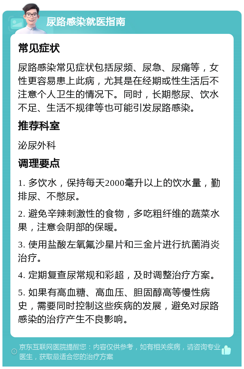 尿路感染就医指南 常见症状 尿路感染常见症状包括尿频、尿急、尿痛等，女性更容易患上此病，尤其是在经期或性生活后不注意个人卫生的情况下。同时，长期憋尿、饮水不足、生活不规律等也可能引发尿路感染。 推荐科室 泌尿外科 调理要点 1. 多饮水，保持每天2000毫升以上的饮水量，勤排尿、不憋尿。 2. 避免辛辣刺激性的食物，多吃粗纤维的蔬菜水果，注意会阴部的保暖。 3. 使用盐酸左氧氟沙星片和三金片进行抗菌消炎治疗。 4. 定期复查尿常规和彩超，及时调整治疗方案。 5. 如果有高血糖、高血压、胆固醇高等慢性病史，需要同时控制这些疾病的发展，避免对尿路感染的治疗产生不良影响。