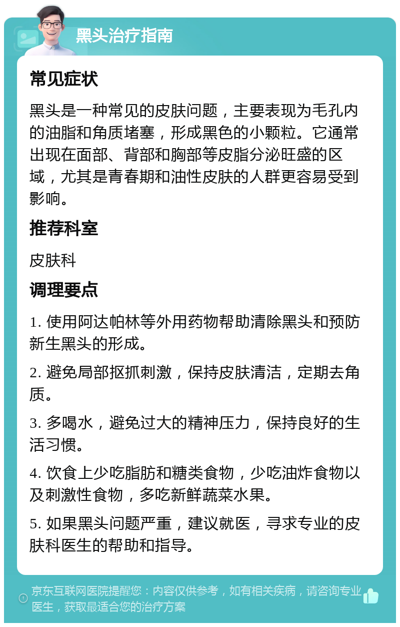 黑头治疗指南 常见症状 黑头是一种常见的皮肤问题，主要表现为毛孔内的油脂和角质堵塞，形成黑色的小颗粒。它通常出现在面部、背部和胸部等皮脂分泌旺盛的区域，尤其是青春期和油性皮肤的人群更容易受到影响。 推荐科室 皮肤科 调理要点 1. 使用阿达帕林等外用药物帮助清除黑头和预防新生黑头的形成。 2. 避免局部抠抓刺激，保持皮肤清洁，定期去角质。 3. 多喝水，避免过大的精神压力，保持良好的生活习惯。 4. 饮食上少吃脂肪和糖类食物，少吃油炸食物以及刺激性食物，多吃新鲜蔬菜水果。 5. 如果黑头问题严重，建议就医，寻求专业的皮肤科医生的帮助和指导。