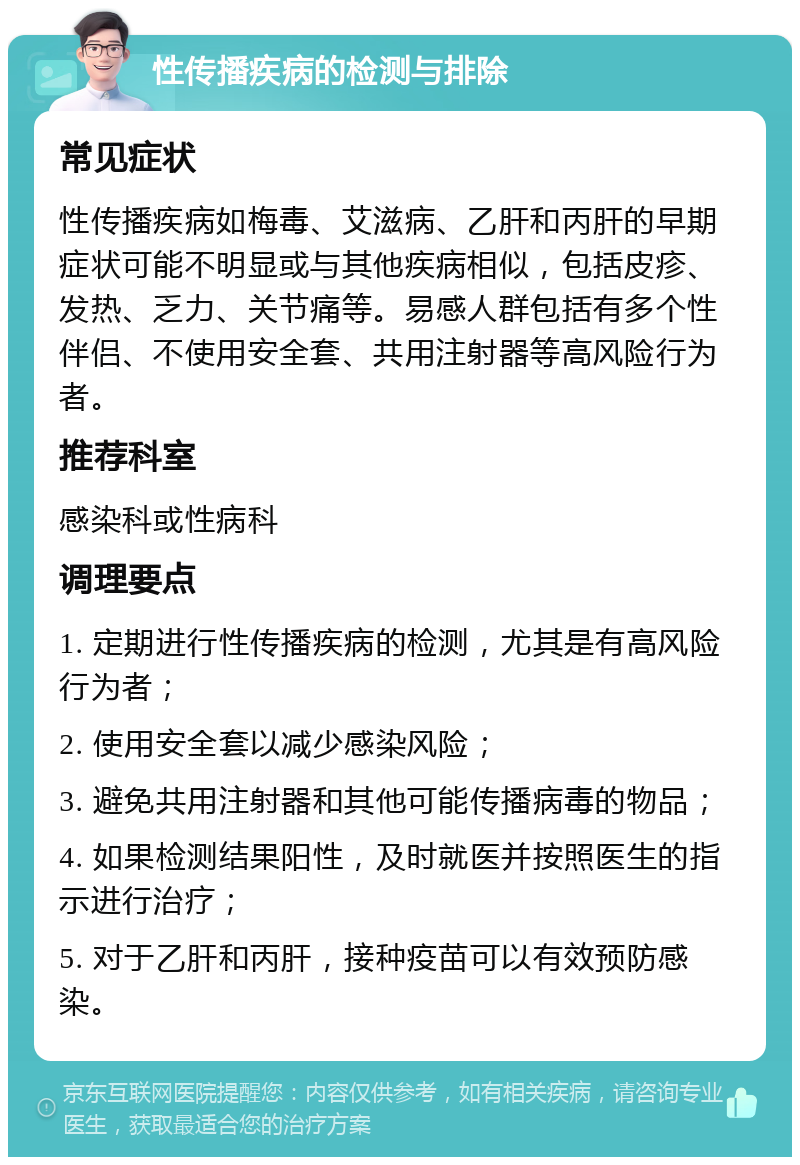 性传播疾病的检测与排除 常见症状 性传播疾病如梅毒、艾滋病、乙肝和丙肝的早期症状可能不明显或与其他疾病相似，包括皮疹、发热、乏力、关节痛等。易感人群包括有多个性伴侣、不使用安全套、共用注射器等高风险行为者。 推荐科室 感染科或性病科 调理要点 1. 定期进行性传播疾病的检测，尤其是有高风险行为者； 2. 使用安全套以减少感染风险； 3. 避免共用注射器和其他可能传播病毒的物品； 4. 如果检测结果阳性，及时就医并按照医生的指示进行治疗； 5. 对于乙肝和丙肝，接种疫苗可以有效预防感染。