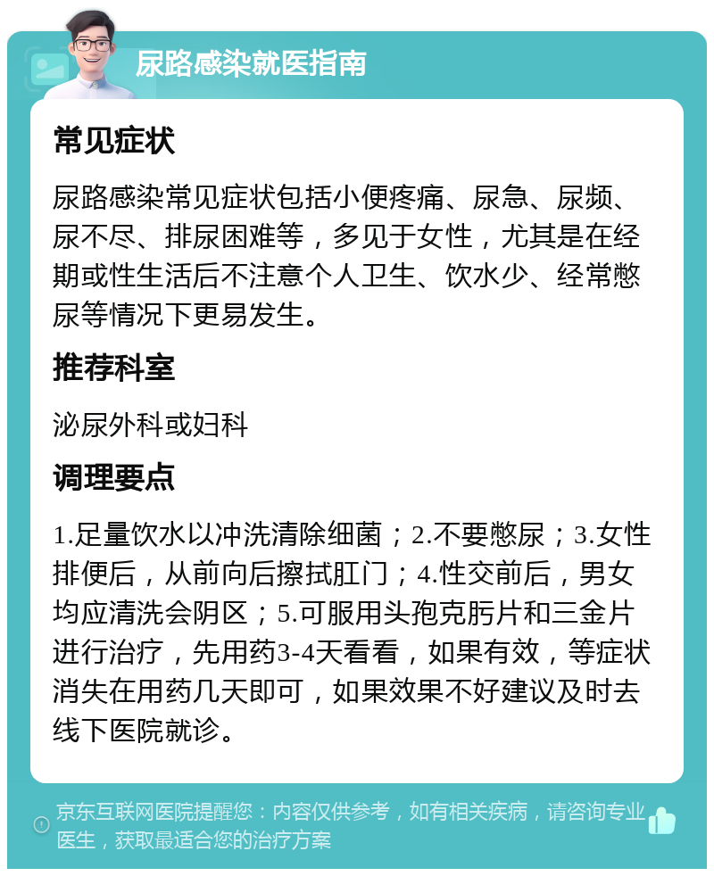 尿路感染就医指南 常见症状 尿路感染常见症状包括小便疼痛、尿急、尿频、尿不尽、排尿困难等，多见于女性，尤其是在经期或性生活后不注意个人卫生、饮水少、经常憋尿等情况下更易发生。 推荐科室 泌尿外科或妇科 调理要点 1.足量饮水以冲洗清除细菌；2.不要憋尿；3.女性排便后，从前向后擦拭肛门；4.性交前后，男女均应清洗会阴区；5.可服用头孢克肟片和三金片进行治疗，先用药3-4天看看，如果有效，等症状消失在用药几天即可，如果效果不好建议及时去线下医院就诊。